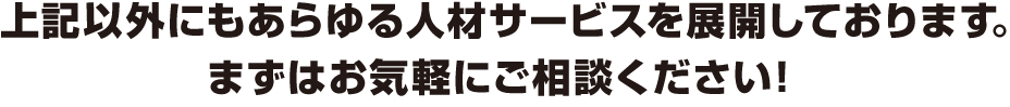 上記以外にもあらゆる人材サービスを展開しております。まずはお気軽にご相談ください！